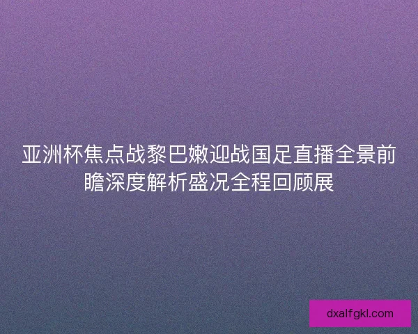 亚洲杯焦点战黎巴嫩迎战国足直播全景前瞻深度解析盛况全程回顾展