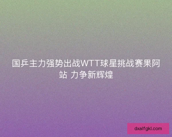国乒主力强势出战WTT球星挑战赛果阿站 力争新辉煌