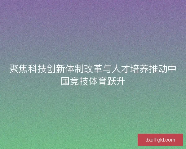 聚焦科技创新体制改革与人才培养推动中国竞技体育跃升