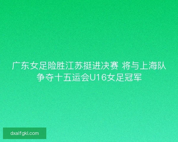 广东女足险胜江苏挺进决赛 将与上海队争夺十五运会U16女足冠军