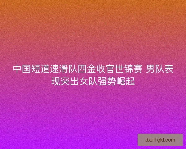 中国短道速滑队四金收官世锦赛 男队表现突出女队强势崛起