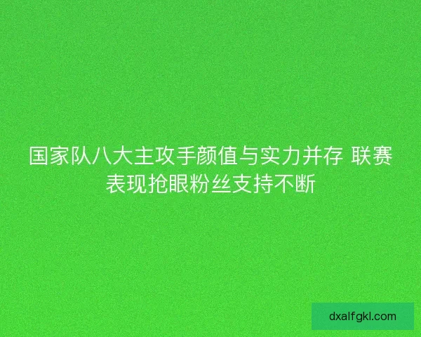 国家队八大主攻手颜值与实力并存 联赛表现抢眼粉丝支持不断