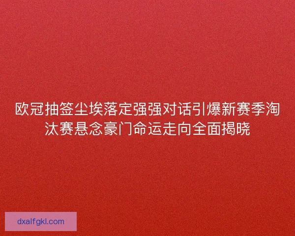 欧冠抽签尘埃落定强强对话引爆新赛季淘汰赛悬念豪门命运走向全面揭晓